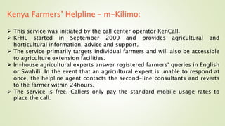 Kenya Farmers’ Helpline – m-Kilimo:
 This service was initiated by the call center operator KenCall.
 KFHL started in September 2009 and provides agricultural and
horticultural information, advice and support.
 The service primarily targets individual farmers and will also be accessible
to agriculture extension facilities.
 In-house agricultural experts answer registered farmers‘ queries in English
or Swahili. In the event that an agricultural expert is unable to respond at
once, the helpline agent contacts the second-line consultants and reverts
to the farmer within 24hours.
 The service is free. Callers only pay the standard mobile usage rates to
place the call.
 