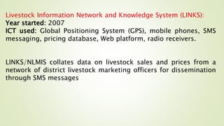 Livestock Information Network and Knowledge System (LINKS):
Year started: 2007
ICT used: Global Positioning System (GPS), mobile phones, SMS
messaging, pricing database, Web platform, radio receivers.
LINKS/NLMIS collates data on livestock sales and prices from a
network of district livestock marketing officers for dissemination
through SMS messages
 