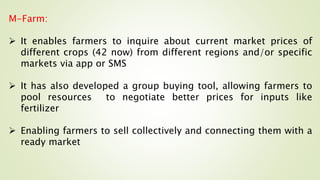 M-Farm:
 It enables farmers to inquire about current market prices of
different crops (42 now) from different regions and/or specific
markets via app or SMS
 It has also developed a group buying tool, allowing farmers to
pool resources to negotiate better prices for inputs like
fertilizer
 Enabling farmers to sell collectively and connecting them with a
ready market
 