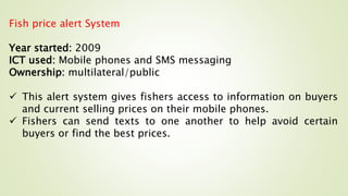 Fish price alert System
Year started: 2009
ICT used: Mobile phones and SMS messaging
Ownership: multilateral/public
 This alert system gives fishers access to information on buyers
and current selling prices on their mobile phones.
 Fishers can send texts to one another to help avoid certain
buyers or find the best prices.
 