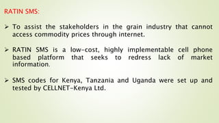 RATIN SMS:
 To assist the stakeholders in the grain industry that cannot
access commodity prices through internet.
 RATIN SMS is a low-cost, highly implementable cell phone
based platform that seeks to redress lack of market
information.
 SMS codes for Kenya, Tanzania and Uganda were set up and
tested by CELLNET-Kenya Ltd.
 
