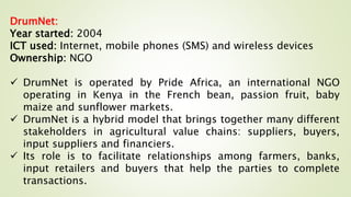 DrumNet:
Year started: 2004
ICT used: Internet, mobile phones (SMS) and wireless devices
Ownership: NGO
 DrumNet is operated by Pride Africa, an international NGO
operating in Kenya in the French bean, passion fruit, baby
maize and sunflower markets.
 DrumNet is a hybrid model that brings together many different
stakeholders in agricultural value chains: suppliers, buyers,
input suppliers and financiers.
 Its role is to facilitate relationships among farmers, banks,
input retailers and buyers that help the parties to complete
transactions.
 