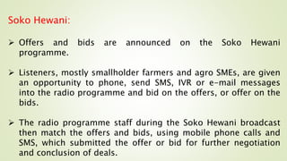 Soko Hewani:
 Offers and bids are announced on the Soko Hewani
programme.
 Listeners, mostly smallholder farmers and agro SMEs, are given
an opportunity to phone, send SMS, IVR or e-mail messages
into the radio programme and bid on the offers, or offer on the
bids.
 The radio programme staff during the Soko Hewani broadcast
then match the offers and bids, using mobile phone calls and
SMS, which submitted the offer or bid for further negotiation
and conclusion of deals.
 