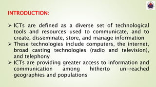 INTRODUCTION:
 ICTs are defined as a diverse set of technological
tools and resources used to communicate, and to
create, disseminate, store, and manage information
 These technologies include computers, the internet,
broad casting technologies (radio and television),
and telephony
 ICTs are providing greater access to information and
communication among hitherto un-reached
geographies and populations
 