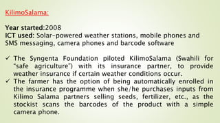 KilimoSalama:
Year started:2008
ICT used: Solar-powered weather stations, mobile phones and
SMS messaging, camera phones and barcode software
 The Syngenta Foundation piloted KilimoSalama (Swahili for
“safe agriculture”) with its insurance partner, to provide
weather insurance if certain weather conditions occur.
 The farmer has the option of being automatically enrolled in
the insurance programme when she/he purchases inputs from
Kilimo Salama partners selling seeds, fertilizer, etc., as the
stockist scans the barcodes of the product with a simple
camera phone.
 