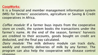 CoopWorks:
It is a financial and member management information system
(MIS) for farmers’ associations, agriculture or Saving & Credit
cooperatives in Africa.
Coffee module: If a farmer buys inputs from the cooperative
store on credit, the system books the transactions under the
farmer’s name. At the end of the season, farmers‘ harvests
are credited to their accounts, goods bought on credit are
deducted, and the final pay calculated.
Dairy module: The milk delivery module can track daily,
weekly and monthly deliveries of milk by any farmer. The
program can also help the cooperative with disease control
 