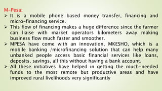 M-Pesa:
 It is a mobile phone based money transfer, financing and
micro-financing service.
 This flow of financing makes a huge difference since the farmer
can liaise with market operators kilometers away making
business flow much faster and smoother.
 MPESA have come with an innovation, MKESHO, which is a
mobile banking /microfinancing solution that can help many
unbanked people access basic financial services like loans,
deposits, savings, all this without having a bank account.
 All these initiatives have helped in getting the much-needed
funds to the most remote but productive areas and have
improved rural livelihoods very significantly
 