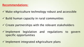 Recommendations:
 Make eAgriculture technology robust and accessible
 Build human capacity in rural communities
 Create partnerships with the relevant stakeholders
 Implement legislation and regulations to govern
specific opportunities
 Implement integrated eAgriculture plans
 