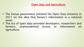 Open data and Agriculture:
 The Kenya government initiated the Open Data Initiative in
2011 on the idea that Kenya’s information is a national
asset.
 The era of open data provided developers, researchers and
farmers, unprecedented access to information on
agriculture
 