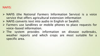 NAFIS:
 NAFIS (the National Farmers Information Service) is a voice
service that offers agricultural extension information
 NAFIS converts text into audio in English or Swahili.
 Farmers use landlines or mobile phones to place requests for
voice-based information.
 The system provides information on disease outbreaks,
weather reports and which crops are most suitable for a
specific area.
 
