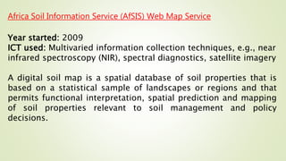 Africa Soil Information Service (AfSIS) Web Map Service
Year started: 2009
ICT used: Multivaried information collection techniques, e.g., near
infrared spectroscopy (NIR), spectral diagnostics, satellite imagery
A digital soil map is a spatial database of soil properties that is
based on a statistical sample of landscapes or regions and that
permits functional interpretation, spatial prediction and mapping
of soil properties relevant to soil management and policy
decisions.
 