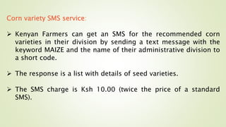 Corn variety SMS service:
 Kenyan Farmers can get an SMS for the recommended corn
varieties in their division by sending a text message with the
keyword MAIZE and the name of their administrative division to
a short code.
 The response is a list with details of seed varieties.
 The SMS charge is Ksh 10.00 (twice the price of a standard
SMS).
 