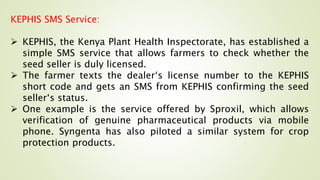 KEPHIS SMS Service:
 KEPHIS, the Kenya Plant Health Inspectorate, has established a
simple SMS service that allows farmers to check whether the
seed seller is duly licensed.
 The farmer texts the dealer‘s license number to the KEPHIS
short code and gets an SMS from KEPHIS confirming the seed
seller‘s status.
 One example is the service offered by Sproxil, which allows
verification of genuine pharmaceutical products via mobile
phone. Syngenta has also piloted a similar system for crop
protection products.
 