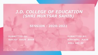 J.D. COLLEGE OF EDUCATION
(SHRI MUKTSAR SAHIB)
SESSION : 2020-2022
SUBMITTED TO: SUBMITTED BY:
NAVJOT KAUR BRAR KIRANPAL KAUR
ROLL NO: 42
 