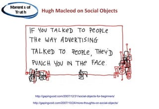 M ent s of
 om
  Tr ut h          Hugh Macleod on Social Objects




              http://gapingvoid.com/2007/12/31/social-objects-for-beginners/

             http://gapingvoid.com/2007/10/24/more-thoughts-on-social-objects/
 