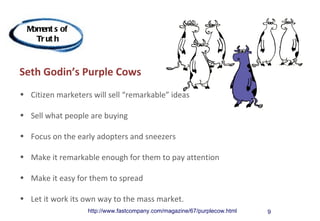 M ent s of
   om
    Tr ut h



Seth Godin’s Purple Cows
• Citizen marketers will sell “remarkable” ideas

• Sell what people are buying

• Focus on the early adopters and sneezers

• Make it remarkable enough for them to pay attention

• Make it easy for them to spread

• Let it work its own way to the mass market.
                   http://www.fastcompany.com/magazine/67/purplecow.html   9
 