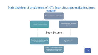 Main directions of development of ICT: Smart city, smart production, smart
transport
Reasonable computer facilities
Supercomputers, including
quantum
Digital factories
Global automated distributed
products production system
with the use of a 3D seal
Transition to cloud computing
of a new generation
“Cloud” mobile entities
Smart Systems
19
 