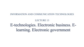 INFORMATION AND COMMUNICATION TECHNOLOGIES
LECTURE 13
E-technologies. Electronic business. E-
learning. Electronic government
 