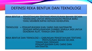 DEFINISI REKA BENTUK DAN TEKNOLOGI
REKA BENTUK = PENGETAHUAN TENTANG PENYUSUNAN BAHAN SECARA
TERANCANG UNTUK MENGHASILKAN PRODUK BARU
YANG MEMBERI IMPAK KEPADA KEHIDUPAN.
TEKNOLOGI = PENGAPLIKASIAN ILMU SAINS DAN MATEMATIK
DENGAN MENGUNAKANN SUMBER SEMULA JADI UNTUK
DIJADIKAN ALAT, TENAGA DAN SISTEM.
REKA BENTUK DAN TEKNOLOGI = GABUNGAN PENGETAHUAN TENTANG
PENYUSUNAN BAHAN SECARA
TERANCANG DENGAN
PENGAPLIKASIAN ILMU SAINS DAN
MATEMATIK.
 