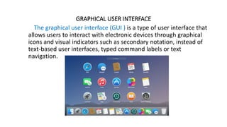 GRAPHICAL USER INTERFACE
The graphical user interface (GUI ) is a type of user interface that
allows users to interact with electronic devices through graphical
icons and visual indicators such as secondary notation, instead of
text-based user interfaces, typed command labels or text
navigation.
 