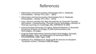 References
• Information and Communication Technologies Part 1: Textbook/
D.Shynybekov. - Almaty: IITU, 2017. - 588 p.
• Information and Communication Technologies Part 2: Textbook/
D.Shynybekov. - Almaty: IITU, 2017. - 624 p
• June J. Parsons and Dan Oja, New Perspectives on Computer Consepts
16th Edition - Comprehensive, Thomson Course Technology, a division of
Thomson Learning, Inc Cambridge, MA, COPYRIGHT © 2014.
• Lorenzo Cantoni (University of Lugano, Switzerland)James A. Danowski
(University of Illinois at Chicago, IL,USA) Communication and
Technologies, 576 pages
• Craig Van Slyke Information Communication Technologies: Concepts,
Methodologies, Tools, and Applications (6 Volumes)/ ISBN 13:
9781599049496, 2008, Pages: 4288
• Utelbaeva A.K.,Utelbaeva A.K. Study guide for lectures on discipline
“Computer science”, Shimkent 2008, 84 pages.
 