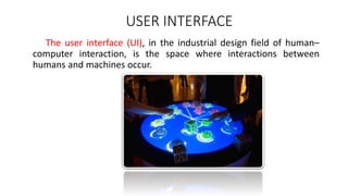 USER INTERFACE
The user interface (UI), in the industrial design field of human–
computer interaction, is the space where interactions between
humans and machines occur.
 