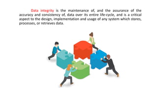 Data integrity is the maintenance of, and the assurance of the
accuracy and consistency of, data over its entire life-cycle, and is a critical
aspect to the design, implementation and usage of any system which stores,
processes, or retrieves data.
 