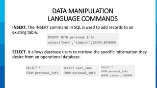INSERT. The INSERT command in SQL is used to add records to an
existing table.
SELECT. It allows database users to retrieve the specific information they
desire from an operational database.
DATA MANIPULATION
LANGUAGE COMMANDS
 