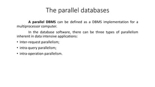 A parallel DBMS can be defined as a DBMS implementation for a
multiprocessor computer.
In the database software, there can be three types of parallelism
inherent in data intensive applications:
• Inter-request parallelism;
• intra-query parallelism;
• intra-operation parallelism.
The parallel databases
 