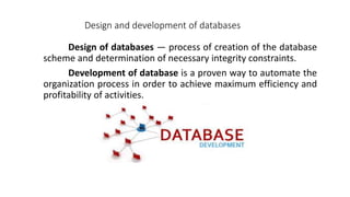Design of databases — process of creation of the database
scheme and determination of necessary integrity constraints.
Development of database is a proven way to automate the
organization process in order to achieve maximum efficiency and
profitability of activities.
Design and development of databases
 