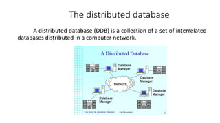 A distributed database (DDB) is a collection of a set of interrelated
databases distributed in a computer network.
The distributed database
 