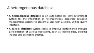 A heterogeneous database
• A heterogeneous database is an automated (or semi-automated)
system for the integration of heterogeneous, disparate database
management systems to present a user with a single, unified query
interface.
• A parallel database system seeks to improve performance through
parallelization of various operations, such as loading data, building
indexes and evaluating queries.
 