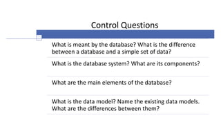 Control Questions
What is meant by the database? What is the difference
between a database and a simple set of data?
What is the database system? What are its components?
What are the main elements of the database?
What is the data model? Name the existing data models.
What are the differences between them?
 