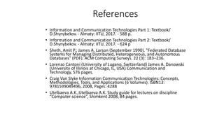 References
• Information and Communication Technologies Part 1: Textbook/
D.Shynybekov. - Almaty: IITU, 2017. - 588 p.
• Information and Communication Technologies Part 2: Textbook/
D.Shynybekov. - Almaty: IITU, 2017. - 624 p
• Sheth, Amit P.; James A. Larson (September 1990). "Federated Database
Systems for Managing Distributed, Heterogeneous, and Autonomous
Databases" (PDF). ACM Computing Surveys. 22 (3): 183–236.
• Lorenzo Cantoni (University of Lugano, Switzerland) James A. Danowski
(University of Illinois at Chicago, IL, USA) Communication and
Technology, 576 pages.
• Craig Van Slyke Information Communication Technologies: Concepts,
Methodologies, Tools, and Applications (6 Volumes). ISBN13:
9781599049496, 2008, Pages: 4288
• Utelbaeva A.K.,Utelbaeva A.K. Study guide for lectures on discipline
“Computer science”, Shimkent 2008, 84 pages.
 