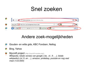 Snel zoeken



               Andere zoek-mogelijkheden
Gouden- en witte gids, KBC Fondsen, Netlog
Bing, Yahoo
Mycroft project (http://mycroft.mozdev.org/)
Wikipedia, lokale versies van google (.be, .nl, .fr, …), lokale
wikipedia’s (nl, fr, en….), amazon, piratebay, youtube en nog veel
meer (+23.000!)
 