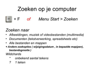 Zoeken op je computer
      +F        of       Menu Start > Zoeken

Zoeken naar
• Afbeeldingen, muziek of videobestanden (multimedia)
• Documenten (tekstverwerking, spreadsheets etc)
• Alle bestanden en mappen
+ Andere zoekopties ( wijzigingsdatum , in bepaalde map(pen),
   bestandsgrootte )
Wildchards
  * onbekend aantal tekens
  ? 1 teken
 