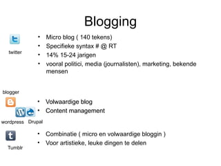 Blogging
              •    Micro blog ( 140 tekens)
              •    Specifieke syntax # @ RT
  twitter
              •    14% 15-24 jarigen
              •    vooral politici, media (journalisten), marketing, bekende
                   mensen


blogger
             • Volwaardige blog
             • Content management
wordpress Drupal

             • Combinatie ( micro en volwaardige bloggin )
             • Voor artistieke, leuke dingen te delen
  Tumblr
 