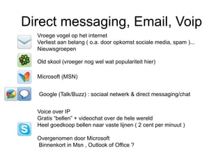 Direct messaging, Email, Voip
  Vroege vogel op het internet
  Verliest aan belang ( o.a. door opkomst sociale media, spam )...
  Nieuwsgroepen

  Old skool (vroeger nog wel wat populariteit hier)

  Microsoft (MSN)


  Google (Talk/Buzz) : sociaal netwerk & direct messaging/chat


  Voice over IP
  Gratis “bellen” + videochat over de hele wereld
  Heel goedkoop bellen naar vaste lijnen ( 2 cent per minuut )

  Overgenomen door Microsoft
  Binnenkort in Msn , Outlook of Office ?
 
