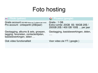 Foto hosting
     Flickr (yahoo)                                   Picassa (google)
Gratis account:300 MB fotos en 2 videos per mnd   Gratis : 1 GB
Pro account : onbeperkt (25$/jaar)                Extra ruimte: 20GB 5$ / 80GB 20$ /
                                                  200GB 20$ / 400 GB 100$ … per jaar
Geotagging, albums & sets, groepen,               Geotagging, basisbewerkingen, delen,
tagging, favorieten, contactenlijsten,            ….
basisbewerkingen, delen …
Ook video functionaliteit                         Voor video zie YT ( google )
 
