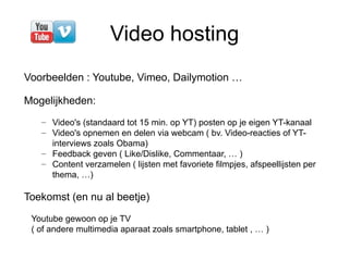 Video hosting
Voorbeelden : Youtube, Vimeo, Dailymotion …

Mogelijkheden:
   – Video's (standaard tot 15 min. op YT) posten op je eigen YT-kanaal
   – Video's opnemen en delen via webcam ( bv. Video-reacties of YT-
     interviews zoals Obama)
   – Feedback geven ( Like/Dislike, Commentaar, … )
   – Content verzamelen ( lijsten met favoriete filmpjes, afspeellijsten per
     thema, …)

Toekomst (en nu al beetje)
 Youtube gewoon op je TV
 ( of andere multimedia aparaat zoals smartphone, tablet , … )
 