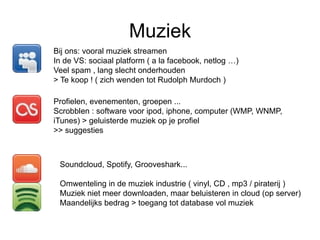 Muziek
Bij ons: vooral muziek streamen
In de VS: sociaal platform ( a la facebook, netlog …)
Veel spam , lang slecht onderhouden
> Te koop ! ( zich wenden tot Rudolph Murdoch )

Profielen, evenementen, groepen ...
Scrobblen : software voor ipod, iphone, computer (WMP, WNMP,
iTunes) > geluisterde muziek op je profiel
>> suggesties



 Soundcloud, Spotify, Grooveshark...

 Omwenteling in de muziek industrie ( vinyl, CD , mp3 / piraterij )
 Muziek niet meer downloaden, maar beluisteren in cloud (op server)
 Maandelijks bedrag > toegang tot database vol muziek
 