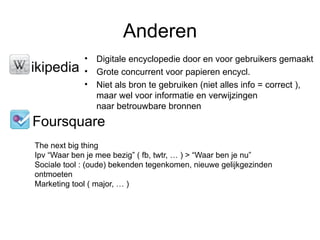 Anderen
               • Digitale encyclopedie door en voor gebruikers gemaakt
• ikipedia     • Grote concurrent voor papieren encycl.
               • Niet als bron te gebruiken (niet alles info = correct ),
                 maar wel voor informatie en verwijzingen
                 naar betrouwbare bronnen
  Foursquare
  The next big thing
  Ipv “Waar ben je mee bezig” ( fb, twtr, … ) > “Waar ben je nu”
  Sociale tool : (oude) bekenden tegenkomen, nieuwe gelijkgezinden
  ontmoeten
  Marketing tool ( major, … )
 
