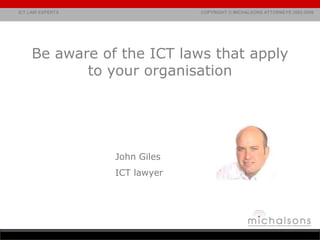 Be aware of the ICT laws that apply to your organisation John Giles ICT lawyer john@michalsons.com 083 322 2445 t.	086 011 1245 skype. 	johngiles  www.OnlineLegal.co.za www.MichalsonsAttorneys.com 