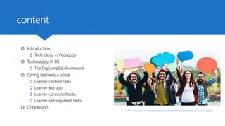 content
 Introduction
 Technology vs Pedagogy
 Technology in HE
 The DigCompEdu Framework
 Giving learners a voice
 Learner-centred tasks
 Learner-led tasks
 Learner-connected tasks
 Learner-self-regulated tasks
 Conclusion
From: https://www.hwns.com.au/Images/UserUploadedImages/440/Language-blog-main-image.jpg
 