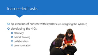 learner-led tasks
 co-creation of content with learners (co-designing the syllabus)
 developing the 4 Cs:
 creativity
 critical thinking
 collaboration
 communication
 