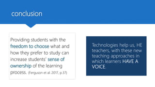 conclusion
Providing students with the
freedom to choose what and
how they prefer to study can
increase students’ sense of
ownership of the learning
process. (Ferguson et al. 2017, p.37)
Technologies help us, HE
teachers, with these new
teaching approaches in
which learners HAVE A
VOICE.
 