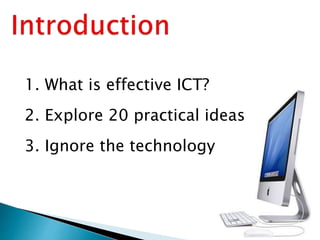1. What is effective ICT?
2. Explore 20 practical ideas
3. Ignore the technology
 