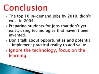  The top 10 in-demand jobs by 2010, didn’t
exist in 2004.
 Preparing students for jobs that don’t yet
exist, using technologies that haven’t been
invented.
 Don’t talk about opportunities and potential
– implement practical reality to add value.
 Ignore the technology, focus on the
learning.
 