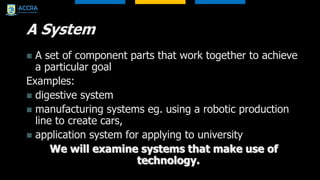 A System
 A set of component parts that work together to achieve
a particular goal
Examples:
 digestive system
 manufacturing systems eg. using a robotic production
line to create cars,
 application system for applying to university
We will examine systems that make use of
technology.
 