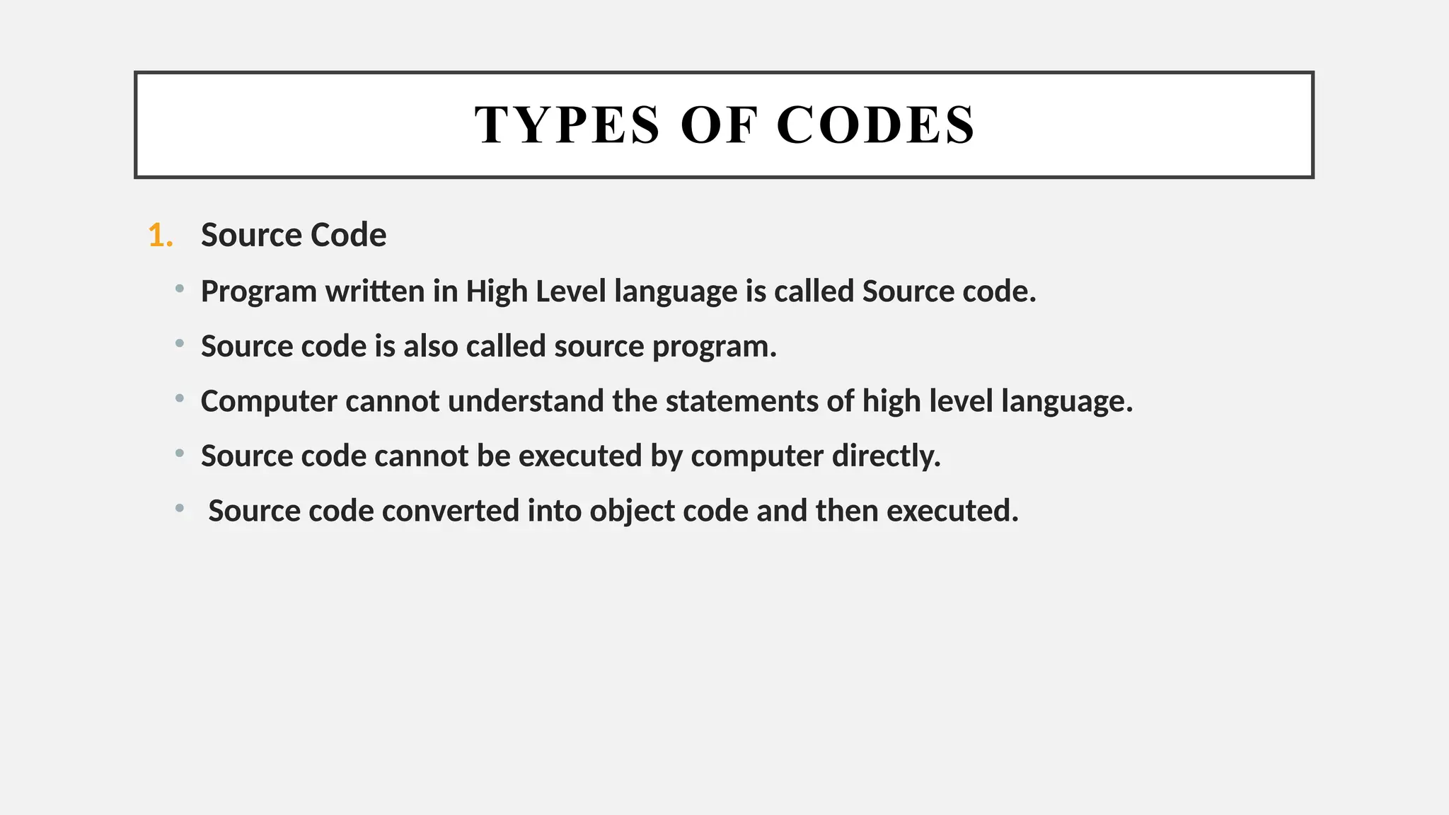 TYPES OF CODES
1. Source Code
• Program written in High Level language is called Source code.
• Source code is also called source program.
• Computer cannot understand the statements of high level language.
• Source code cannot be executed by computer directly.
• Source code converted into object code and then executed.
 